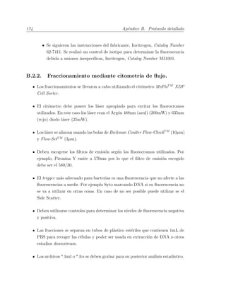 174 Ap´endice B. Protocolo detallado
• Se siguieron las instrucciones del fabricante, Invitrogen, Catalog Number
62-7411. Se realiz´o un control de isotipo para determinar la ﬂuorescencia
debida a uniones inespec´ıﬁcas, Invitrogen, Catalog Number M31001.
B.2.2. Fraccionamiento mediante citometr´ıa de ﬂujo.
Los fraccionamientos se llevaron a cabo utilizando el cit´ometro MoFloTM
XDP
Cell Sorter.
El cit´ometro debe poseer los l´aser apropiado para excitar los ﬂuorocromos
utilizados. En este caso los l´aser eran el Arg´on 488nm (azul) (200mW) y 635nm
(rojo) diodo l´aser (25mW).
Los l´aser se alinean usando las bolas de Beckman Coulter Flow-CheckTM
(10µm)
y Flow-SetTM
(3µm).
Deben escogerse los ﬁltros de emisi´on seg´un los ﬂuorocromos utilizados. Por
ejemplo, Pironina Y emite a 570nm por lo que el ﬁltro de emisi´on escogido
debe ser el 580/30.
El trigger m´as adecuado para bacterias es una ﬂuorescencia que no afecte a las
ﬂuorescencias a medir. Por ejemplo Syto marcando DNA si su ﬂuorescencia no
se va a utilizar en otras cosas. En caso de no ser posible puede utilizar se el
Side Scatter.
Deben utilizarse controles para determinar los niveles de ﬂuorescencia negativa
y positiva.
Las fracciones se separan en tubos de pl´astico est´eriles que contienen 1mL de
PBS para recoger las c´elulas y poder ser usada en extracci´on de DNA o otros
estudios downstream.
Los archivos *.lmd o *.fcs se deben grabar para su posterior an´alisis estad´ıstico.
 