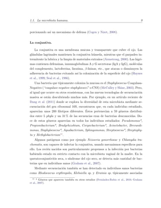 1.1. La microbiota humana. 9
porcionando as´ı un mecanismo de defensa (Cogen y Nizet, 2008).
La conjuntiva.
La conjuntiva es una membrana mucosa y transparente que cubre el ojo. Las
gl´andulas lagrimales mantienen la conjuntiva h´umeda, mientras que el parpadeo in-
termitente la lubrica y la limpia de materiales extra˜nos (Armstrong, 2000). Las l´agri-
mas contienen defensinas, inmunoglobulinas A y G secretoras (IgA y IgG), mol´eculas
del complemento, lactoferrina, lisozima, β-lisinas, etc., que atacan o disminuyen la
adherencia de bacterias evitando as´ı la colonizaci´on de la superﬁcie del ojo (Haynes
et al., 1999; Seal et al., 1986).
Una bacteria que t´ıpicamente coloniza la mucosa es el Staphylococcus Coagulasa-
Negativo (“coagulase-negative staphylococci” o CNS) (McCulley y Shine, 2003). Pero,
al igual que ocurre en otros ecosistemas, con las nuevas tecnolog´ıas de secuenciaci´on
masiva se est´an descubriendo muchos m´as. Por ejemplo, en un art´ıculo reciente de
Dong et al. (2011) donde se explora la diversidad de esta microbiota mediante se-
cuenciaci´on del gen ribosomal 16S, encontraron que, en cada individuo estudiado,
aparec´ıan unos 200 ﬁlotipos diferentes. ´Estos pertenec´ıan a 59 g´eneros distribui-
dos entre 5 phyla y un 31 % de las secuencias eran de bacterias desconocidas. Do-
ce de estos g´eneros aparec´ıan en todos los individuos estudiados: Pseudomonas*,
Propionibacterium*, Bradyrhizobium, Corynebacterium*, Acinetobacter, Brevundi-
monas, Staphylococcus*, Aquabacterium, Sphingomonas, Streptococcus*, Streptophy-
ta y Methylobacterium11
.
Algunos pat´ogenos como por ejemplo Neisseria gonorrhoeae y Chlamydia tra-
chomatis, son capaces de infectar la conjuntiva, usando mecanismos espec´ıﬁcos para
ello. Los reci´en nacidos son particularmente propensos a la infecci´on por bacterias
habiendo estado en estricto contacto con la microbiota vaginal de la madre. En la
queratoconjuntivitis seca, o s´ındrome del ojo seco, se detecta m´as cantidad de bac-
terias que en individuos sanos (Graham et al., 2007).
Mediante secuenciaci´on tambi´en se han detectado en individuos sanos bacterias
como Rhodococcus erythropolis, Klebsiella sp. y Erwinia sp. t´ıpicamente asociadas
11
* G´eneros que aparecen tambi´en en otros estudios (Fern´andez-Rubio et al., 2010; Graham
et al., 2007).
 