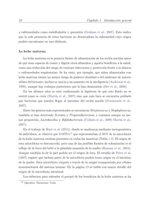 10 Cap´ıtulo 1. Introducci´on general
a enfermedades como endoftalmitis y queratitis (Graham et al., 2007). Esto indica
que la sola presencia de estas bacterias no desencadena la enfermedad cuyo origen
podr´ıa encontrarse en una disbiosis.
La leche materna.
La leche materna es la primera fuente de alimentaci´on de los reci´en nacidos antes
de que sean capaces de comer y digerir otros alimentos y aporta beneﬁcios a la salud,
como una reducci´on del riesgo de contraer infecciones y protecci´on frente a la diarrea
o enfermedades respiratorias. Se ha visto, por ejemplo, que ni˜nos alimentados con
leche materna tienen un menor riesgo de padecer obesidad o del s´ındrome de muerte
s´ubita del lactante; incluso se asocia a un aumento en la inteligencia (Anderson et al.,
1999), aunque hay trabajos posteriores que lo han desmentido (Der et al., 2006).
En los ´ultimos a˜nos se est´a conﬁrmando la hip´otesis de que este ﬂuido no es
est´eril como se cre´ıa (Mart´ın et al., 2007) sino que m´as bien se encuentra poblado
por bacterias que pueden llegar al intestino del reci´en nacido (Gueimonde et al.,
2007).
Entre los g´eneros m´as representados se encuentran Streptococcus y Staphylococcus,
tambi´en se han detectado Serratia y Propionibacterium, y comunes aunque en me-
nor proporci´on, Lactobacillus y Biﬁdobacterium (Collado et al., 2009; Mart´ın et al.,
2007).
En el trabajo de Hunt et al. (2011), donde se analizaron mediante metagen´omica
16 individuos, se observ´o que 9 OTUs12
que representaban el 50 % de la microbiota
de la leche materna estaban presentes en todas las muestras (Tabla 1.2). El origen de
esta microbiota es desconocido, pero una de las posibles fuentes de colonizaci´on es el
reﬂujo de la boca del beb´e a la gl´andula mamaria de la madre (Ramsay et al., 2004).
Aunque tambi´en la de la piel podr´ıa ser el origen de ´esta. El estudio de P´erez et al.
(2007) sugiere que incluso parte de la microbiota podr´ıa tener origen en el intestino
de la madre. Esta microbiota viajar´ıa a trav´es de la sangre transportada por c´elulas
mononucleares del sistema inmune. En la p´agina 23 se habla con mayor detalle del
origen de la microbiota intestinal.
Los esfuerzos para entender el porqu´e de los beneﬁcios de la leche materna se ha
12
Operative Taxonomic Units.
 