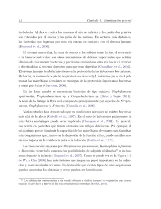 12 Cap´ıtulo 1. Introducci´on general
turbulenta. Al chocar contra las mucosas el aire se calienta y las part´ıculas grandes
son retenidas por el mucus y los pelos de las narinas. En sectores m´as distantes,
las bacterias que ingresan por esta v´ıa entran en contacto con el sistema inmune
(Diamond et al., 2000).
El sistema mucociliar, la capa de mucus y los reﬂejos como la tos, el estornudo
o la broncoconstricci´on son otros mecanismos de defensa importantes que act´uan
eliminando f´ısicamente bacterias y part´ıculas envi´andolas otra vez hacia el exterior
o desvi´andolas al sistema digestivo para que sean digeridas (Chaudhuri et al., 2005).
El sistema inmune tambi´en interviene en la protecci´on da las infecciones bacterianas.
De hecho, la mucosa del epitelio respiratorio es rica en IgA, mientras que a nivel pul-
monar los macr´ofagos alveolares se encargan de la protecci´on fagocitando bacterias
y otras part´ıculas (Gerritsen, 2000).
En las fosas nasales se encuentran bacterias de tipo cut´aneo: Staphylococcus
epidermidis, Propionibacterium sp. y Corynebacterium sp. (Grice y Segre, 2011).
A nivel de la faringe la ﬂora est´a compuesta principalmente por especies de Strepto-
coccus, Staphylococcus y Neisseria (Cazzolla et al., 2006).
Varios estudios han demostrado que en condiciones normales no existen bacterias
m´as all´a de la glotis (Cabello et al., 1997). En el caso de infecciones pulmonares la
microbiota orofar´ıngea puede verse implicada (Flanagan et al., 2007). En general,
eso ocurre en pacientes que tienen alterados sus reﬂejos defensivos. Por ejemplo, el
tabaquismo puede disminuir la capacidad de los macr´ofagos alveolares para fagocitar
microorganismos que, junto con la depresi´on de la funci´on ciliar, puede manifestarse
en una bajada en la resistencia neta a la infecci´on (Harris et al., 1970).
La colonizaci´on temprana por Streptococcus pneumoniae, Haemophilus inﬂuenzae
o Moraxella catarrhalis aumenta las posibilidades de adquirir sibilancias14
o incluso
asma durante la infancia (Bisgaard et al., 2007). Como se puede ver en la Figura 1.5
de Wu y Chu (2009) hay m´as factores que juegan un papel importante en la induc-
ci´on y mantenimiento del asma. Es destacable que ciertos tipos de microorganismos
pueden aumentar los s´ıntomas y otros pueden ser beneﬁciosos.
14
Las sibilancias corresponden a un sonido silbante y chill´on durante la respiraci´on que ocurre
cuando el aire ﬂuye a trav´es de las v´ıas respiratorias estrechas (Szeﬂer, 2010).
 