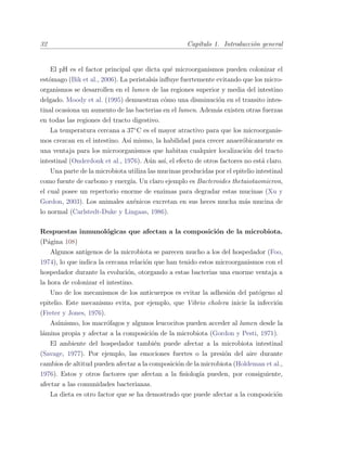 32 Cap´ıtulo 1. Introducci´on general
El pH es el factor principal que dicta qu´e microorganismos pueden colonizar el
est´omago (Bik et al., 2006). La peristalsis inﬂuye fuertemente evitando que los micro-
organismos se desarrollen en el lumen de las regiones superior y media del intestino
delgado. Moody et al. (1995) demuestran c´omo una disminuci´on en el transito intes-
tinal ocasiona un aumento de las bacterias en el lumen. Adem´as existen otras fuerzas
en todas las regiones del tracto digestivo.
La temperatura cercana a 37¥C es el mayor atractivo para que los microorganis-
mos crezcan en el intestino. As´ı mismo, la habilidad para crecer anaer´obicamente es
una ventaja para los microorganismos que habitan cualquier localizaci´on del tracto
intestinal (Onderdonk et al., 1976). A´un as´ı, el efecto de otros factores no est´a claro.
Una parte de la microbiota utiliza las mucinas producidas por el epitelio intestinal
como fuente de carbono y energ´ıa. Un claro ejemplo es Bacteroides thetaiotaomicron,
el cual posee un repertorio enorme de enzimas para degradar estas mucinas (Xu y
Gordon, 2003). Los animales ax´enicos excretan en sus heces mucha m´as mucina de
lo normal (Carlstedt-Duke y Lingaas, 1986).
Respuestas inmunol´ogicas que afectan a la composici´on de la microbiota.
(P´agina 108)
Algunos ant´ıgenos de la microbiota se parecen mucho a los del hospedador (Foo,
1974), lo que indica la cercana relaci´on que han tenido estos microorganismos con el
hospedador durante la evoluci´on, otorgando a estas bacterias una enorme ventaja a
la hora de colonizar el intestino.
Uno de los mecanismos de los anticuerpos es evitar la adhesi´on del pat´ogeno al
epitelio. Este mecanismo evita, por ejemplo, que Vibrio cholera inicie la infecci´on
(Freter y Jones, 1976).
As´ımismo, los macr´ofagos y algunos leucocitos pueden acceder al lumen desde la
l´amina propia y afectar a la composici´on de la microbiota (Gordon y Pesti, 1971).
El ambiente del hospedador tambi´en puede afectar a la microbiota intestinal
(Savage, 1977). Por ejemplo, las emociones fuertes o la presi´on del aire durante
cambios de altitud pueden afectar a la composici´on de la microbiota (Holdeman et al.,
1976). Estos y otros factores que afectan a la ﬁsiolog´ıa pueden, por consiguiente,
afectar a las comunidades bacterianas.
La dieta es otro factor que se ha demostrado que puede afectar a la composici´on
 