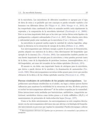 1.1. La microbiota humana. 33
de la microbiota. Las microbiotas de diferentes mam´ıferos se agrupan por el tipo
de dieta de estos y es probable que este concepto se pueda extender tambi´en a los
humanos con diferentes dietas (De Filippo et al., 2010; Muegge et al., 2011). Se
ha comprobado c´omo cambiando la dieta en animales modelo varia r´apidamente la
expresi´on y la composici´on de la microbiota intestinal (Turnbaugh et al., 2009b).
Este es un tema importante dado que se ha visto que ciertas dietas est´an ligadas a la
predisposici´on a adquirir enfermedades (Cani et al., 2007). Esta relaci´on entre dieta
y enfermedad puede estar mediada por la microbiota (Cani y Delzenne, 2009).
La microbiota en general cambia seg´un la cantidad de calor´ıas ingeridas, adap-
tando la eﬁciencia en la extracci´on de energ´ıa de la dieta (DiBaise et al., 2008).
Los microorganismos que obtienen energ´ıa a partir de procesos de fermentaci´on,
pueden adquirir sus sustratos de la dieta o bien directamente del hospedador (por
ejemplo de la mucina) (Xu y Gordon, 2003). Los amino´acidos tambi´en pueden ser
una fuente importante de energ´ıa para la microbiota y ´estos pueden provenir tanto
de la dieta, como de la degradaci´on de prote´ınas (enzimas, inmunoglobulinas, etc.)
del hospedador, as´ı como del recambio de las c´elulas epiteliales (Herbeck, 1974).
El amonio es, sin duda, una importante fuente de nitr´ogeno para la microbiota,
que deriva o puede derivar de la ureolisis y la deaminaci´on de amino´acidos (Ter-
nouth, 1968). Otros microorganismos necesitan ´acidos grasos para crecer que pueden
obtenerse de la dieta o de las c´elulas epiteliales muertas (Morotomi et al., 1976).
Fuerzas resultantes de actividades de los propios microorganismos. Las
poblaciones microbianas establecidas en el adulto, sin lugar a dudas ejercen fuertes
inﬂuencias para mantener la estabilidad de la estructura de ´esta. El efecto pr´actico
es excluir los microorganismos al´octonos30
de los nichos ocupados por la comunidad.
Estas interacciones est´an mediadas por bacteriocinas, antibi´oticos, competici´on nu-
tricional, metabolitos t´oxicos como ´acidos grasos o el ´acido sulfh´ıdrico (H2S) y el
mantenimiento de potenciales de ´oxido-reducci´on bajos (Savage, 1977).
Como se ha dicho anteriormente, los microorganismos no solo compiten directa-
mente con los microorganismos al´octonos sino que afectan a la ﬁsiolog´ıa del hospeda-
dor interviniendo en procesos que regulan la comunidad. Pueden deconjugar o alterar
30
Microorganismos al´octonos son aquellos que no pertenecen a la comunidad y que podr´ıan ser
pat´ogenos.
 