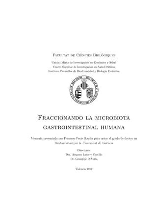 Facultat de Ci`encies Biol`ogiques
Unidad Mixta de Investigaci´on en Gen´omica y Salud
Centro Superior de Investigaci´on en Salud P´ublica
Instituto Cavanilles de Biodiversidad y Biolog´ıa Evolutiva
Fraccionando la microbiota
gastrointestinal humana
Memoria presentada por Francesc Peris-Bondia para optar al grado de doctor en
Biodiversidad por la Universitat de Val`encia
Directores:
Dra. Amparo Latorre Castillo
Dr. Giuseppe D’Auria
Valencia 2012
 
