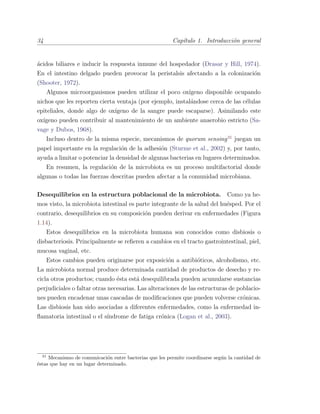34 Cap´ıtulo 1. Introducci´on general
´acidos biliares e inducir la respuesta inmune del hospedador (Drasar y Hill, 1974).
En el intestino delgado pueden provocar la peristalsis afectando a la colonizaci´on
(Shooter, 1972).
Algunos microorganismos pueden utilizar el poco ox´ıgeno disponible ocupando
nichos que les reporten cierta ventaja (por ejemplo, instal´andose cerca de las c´elulas
epiteliales, donde algo de ox´ıgeno de la sangre puede escaparse). Asimilando este
ox´ıgeno pueden contribuir al mantenimiento de un ambiente anaerobio estricto (Sa-
vage y Dubos, 1968).
Incluso dentro de la misma especie, mecanismos de quorum sensing31
juegan un
papel importante en la regulaci´on de la adhesi´on (Sturme et al., 2002) y, por tanto,
ayuda a limitar o potenciar la densidad de algunas bacterias en lugares determinados.
En resumen, la regulaci´on de la microbiota es un proceso multifactorial donde
algunas o todas las fuerzas descritas pueden afectar a la comunidad microbiana.
Desequilibrios en la estructura poblacional de la microbiota. Como ya he-
mos visto, la microbiota intestinal es parte integrante de la salud del hu´esped. Por el
contrario, desequilibrios en su composici´on pueden derivar en enfermedades (Figura
1.14).
Estos desequilibrios en la microbiota humana son conocidos como disbiosis o
disbacteriosis. Principalmente se reﬁeren a cambios en el tracto gastrointestinal, piel,
mucosa vaginal, etc.
Estos cambios pueden originarse por exposici´on a antibi´oticos, alcoholismo, etc.
La microbiota normal produce determinada cantidad de productos de desecho y re-
cicla otros productos; cuando ´esta est´a desequilibrada pueden acumularse sustancias
perjudiciales o faltar otras necesarias. Las alteraciones de las estructuras de poblacio-
nes pueden encadenar unas cascadas de modiﬁcaciones que pueden volverse cr´onicas.
Las disbiosis han sido asociadas a diferentes enfermedades, como la enfermedad in-
ﬂamatoria intestinal o el s´ındrome de fatiga cr´onica (Logan et al., 2003).
31
Mecanismo de comunicaci´on entre bacterias que les permite coordinarse seg´un la cantidad de
´estas que hay en un lugar determinado.
 