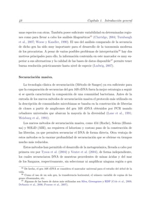 40 Cap´ıtulo 1. Introducci´on general
unas especies con otras. Tambi´en posee suﬁciente variabilidad en determinadas regio-
nes como para llevar a cabo los an´alisis ﬁlogen´eticos35
(Clarridge, 2004; Turnbaugh
et al., 2007; Woese y Kandler, 1990). El uso del an´alisis comparado de la secuencia
de dicho gen ha sido muy importante para el desarrollo de la taxonom´ıa moderna
de los procariotas. A pesar de varios posibles problemas de interpretaci´on36
hay dos
motivos principales para ello, la informaci´on contenida en este marcador es muy su-
perior a sus alternativas y la calidad de las bases de datos disponible37
permite tener
buena resoluci´on pr´acticamente hasta nivel de especie (Ludwig, 2007).
Secuenciaci´on masiva.
La tecnolog´ıa cl´asica de secuenciaci´on (M´etodo de Sanger) ya era suﬁciente para
que la comparaci´on de secuencias del gen 16S rDNA fuera la mejor estrategia a seguir
si se quer´ıa caracterizar la composici´on de una comunidad bacteriana. Antes de la
entrada de los nuevos m´etodos de secuenciaci´on masiva el protocolo m´as utilizado en
la descripci´on de comunidades microbianas se basaba en la construcci´on de librer´ıas
de clones a partir de amplicones del gen 16S rDNA obtenidos por PCR usando
cebadores universales que abarcan la mayor´ıa de la diversidad (Lane et al., 1991;
Weisburg et al., 1991).
Los nuevos m´etodos de secuenciaci´on masiva, como 454 (Roche), Solexa (Illumi-
na) y SOLiD (ABI), no requieren el laborioso y costoso paso de la construcci´on de
las librer´ıas, ya que permiten secuenciar el DNA de forma directa. Otra ventaja de
estos m´etodos es la enorme profundidad de secuenciaci´on que se obtiene en tiempos
mucho m´as reducidos.
Estos m´etodos han permitido el desarrollo de la metagen´omica, llevada a cabo por
primera vez por Tyson et al. (2004) y Venter et al. (2004), de forma independiente,
los cuales secuenciaron DNA de muestras procedentes de minas ´acidas y del mar
de los Sargazos, respectivamente, sin seleccionar ni ampliﬁcar ninguna regi´on o gen
35
De hecho, el gen 16S rDNA se considera el marcador universal para el estudio del ´arbol de la
vida.
36
Como el uso de un solo gen, la transferencia horizontal, el n´umero variable de copias de los
genes ribosomales, etc.
37
Algunas de las bases de datos m´as utilizadas son Silva, Greengenes y RDP (Cole et al., 2009;
DeSantis et al., 2006; Pruesse et al., 2007).
 