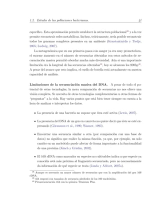 1.2. Estudio de las poblaciones bacterianas. 41
espec´ıﬁco. Esta aproximaci´on permite establecer la estructura poblacional38
y a la vez
permite reconstruir redes metab´olicas. Incluso, te´oricamente, ser´ıa posible reconstruir
todos los genomas completos presentes en un ambiente (Konstantinidis y Tiedje,
2005; Ludwig, 2007).
La metagen´omica que en sus primeros pasos con sanger ya era muy prometedora,
el enorme aumento en el n´umero de secuencias obtenidas con estos m´etodos de se-
cuenciaci´on masiva permiti´o abordar mucha m´as diversidad. A´un si una importante
limitaci´on era la longitud de las secuencias obtenidas39
, hoy se alcanzan los 800bp40
.
A pesar del avance que esto implica, el cuello de botella est´a actualmente en nuestra
capacidad de an´alisis.
Limitaciones de la secuenciaci´on masiva del DNA. A pesar de todo el po-
tencial de estas tecnolog´ıas, la mera comparaci´on de secuencias no nos ofrece una
visi´on completa. Se necesita de otras tecnolog´ıas complementarias u otras formas de
“preguntar” a la vida. Hay varios puntos que est´a bien tener siempre en cuenta a la
hora de analizar e interpretar los datos.
La presencia de una bacteria no supone que ´esta est´e activa (Lewis, 2007).
La presencia del DNA de un gen en concreto no quiere decir que ´este se est´e ex-
presando (G¨oransson et al., 1990; Wanner, 1993).
Encontrar una secuencia similar a otra (por comparaci´on con una base de
datos) no signiﬁca que realice la misma funci´on, ya que, por ejemplo, un solo
cambio en un nucle´otido puede afectar de forma importante a la funcionalidad
de una prote´ına (Kinch y Grishin, 2002).
El 16S rDNA como marcador en especies no cultivables indica a que especie ya
conocida est´a m´as pr´oxima al fragmento secuenciado, pero no necesariamente
da informaci´on de qu´e especie se trata (Janda y Abbott, 2007a).
38
Aunque es necesario un mayor n´umero de secuencias que con la ampliﬁcaci´on del gen 16S
rDNA.
39
454 empez´o con tama˜nos de secuencia alrededor de los 100 nucle´otidos.
40
Pirosecuenciaci´on 454 con la qu´ımica Titanium Plus.
 