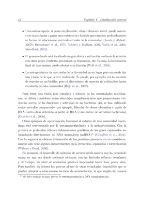 42 Cap´ıtulo 1. Introducci´on general
Una misma especie, si posee un pl´asmido, virus o elemento m´ovil, puede conver-
tirse en pat´ogena o ganar una resistencia o funci´on que cambien profundamente
su forma de relacionarse con todo el resto de la comunidad (Janda y Abbott,
2007b; Kretschmer et al., 1975; Roberts y Mullany, 2009; Webb et al., 2004;
Woodford, 2001).
El genoma donde est´a localizado un gen afecta a su funci´on mediante la relaci´on
con otros genes (contexto gen´omico), su regulaci´on, etc. Es m´as, la localizaci´on
ﬁnal de una enzima puede afectar a su funci´on (Wolf et al., 2001).
La metagen´omica da una visi´on de la diversidad en un lugar pero no puede dar
una visi´on de lo que ocurre realmente. Se puede, por ejemplo, ver la sucesi´on
de especies en un bioﬁlm, pero el alto n´umero de especies no cultivables limita
el estudio de esta comunidad (Hojo et al., 2009).
Para tener una visi´on m´as completa y robusta de las comunidades microbia-
nas, se deben considerar otros abordajes complementarios que proporcionen evi-
dencias acerca de las funciones y actividad de las bacterias. As´ı, se han publicado
varios art´ıculos comparando, por ejemplo, librer´ıas de clones obtenidas a partir de
DNA contra otras obtenidas a partir de RNA (como ´ındice de actividad bacteriana)
(Gentile et al., 2006).
Otros ejemplos de aproximaci´on funcional al estudio de una comunidad bacte-
riana est´a representado por la metatranscript´omica y la metaprote´omica. Con la
primera se pretenden obtener informaciones gen´eticas de los genes expresados se-
cuenciando directamente los RNA mensajeros (mRNA)41
(Gosalbes et al., 2011).
Con la segunda se obtiene informaci´on de las prote´ınas presentes en un ecosistema,
aunque a´un tiene algunos inconvenientes en la extracci´on, separaci´on e identiﬁcaci´on
(Wilmes y Bond, 2006).
En resumen, el desarrollo de m´etodos de secuenciaci´on masiva nos ha permitido
entrar en una era donde podemos alcanzar, con un limitado esfuerzo econ´omico
y de tiempo, un nivel de resoluci´on gen´etica impensable hasta hace pocos a˜nos.
Pero tambi´en ha abierto las puertas al uso de otras tecnolog´ıas disponibles que se
pueden adaptar a estas nuevas t´ecnicas de secuenciaci´on, lo que amplia de manera
41
Se debe realizar un paso previo de retrotranscripci´on a DNA complementario.
 