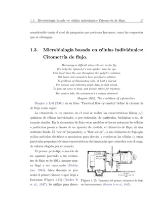 1.3. Microbiolog´ıa basada en c´elulas individuales: Citometr´ıa de ﬂujo. 43
considerable tanto el nivel de preguntas que podemos hacernos, como las respuestas
que se obtengan.
1.3. Microbiolog´ıa basada en c´elulas individuales:
Citometr´ıa de ﬂujo.
Microscopy is diﬃcult when cells are on the ﬂy;
It’s lucky the cytometer’s now quicker than the eye.
This hasn’t been the case throughout the gadget’s evolution,
But lasers and computers have provided a solution
To problems of illuminating cells, at least a myriad
Per second, and collecting ample data, in that period,
To pick out some to keep, and destine others for rejection.
For modern labs, the instrument’s a natural selection!
Shapiro 2004, The evolution of cytometers.
Shapiro y Leif (2003) en su libro “Practical ﬂow cytometry”deﬁne la citometr´ıa
de ﬂujo como sigue:
La citometr´ıa es un proceso en el cual se miden las caracter´ısticas f´ısicas y/o
qu´ımicas de c´elulas individuales, o por extensi´on, de part´ıculas, biol´ogicas o no, de
tama˜no similar. En la citometr´ıa de ﬂujo estas medidas se hacen mientras las c´elulas
o part´ıculas pasan a trav´es de un aparato de medida, el cit´ometro de ﬂujo, en una
corriente ﬂuida. El “sorter”(separador), o “ﬂow sorter”, es un cit´ometro de ﬂujo que
utiliza m´etodos el´ectricos o mec´anicos para desviar y recolectar las c´elulas (u otras
part´ıculas peque˜nas) de unas caracter´ısticas determinadas que coinciden con el rango
de valores elegido por el usuario.
Figura 1.15: Esquema del primer cit´ometro de ﬂujo
en funcionamiento (Gucker Jr et al., 1947).
El primer prototipo conocido de
un aparato parecido a un cit´ome-
tro de ﬂujo es de 1934, aunque nun-
ca lleg´o a ser construido (Molda-
van, 1934). A˜nos despu´es se pre-
sent´o el primer cit´ometro que lleg´o a
funcionar (Figura 1.15) (Gucker Jr
et al., 1947). Se utiliz´o para detec-
 
