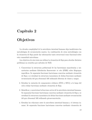 Cap´ıtulo 2
Objetivos
La elevada complejidad de la microbiota intestinal humana deja insuﬁcientes las
metodologias de secuenciaci´on masiva. La combinaci´on de estas metodolog´ıas con
la citometr´ıa de ﬂujo puede dar informaci´on tanto estructural como funcional sobre
esta comunidad microbiana.
Los objetivos de esta tesis son utilizar la citometria de ﬂujo para abordar distintos
problemas no resueltos por m´etodos de NGS.
1. Caracterizar la estructura poblacional de las bacterianas mayoritarias y mi-
noritarias mediante hibridaci´on ﬂuorescente in situ (FISH) sobre ﬁlogrupos
espec´ıﬁcos. Se separar´an fracciones bacterianas concretas mediante citometr´ıa
de ﬂujo y se estudiar´a la estructura taxon´omica de dichas fracciones mediante
secuenciaci´on del gen ribosomal 16S utilizando librerias de clones y sanger.
2. Estudiar la variaci´on de componentes celulares (DNA y RNA) a lo largo del
ciclo celular bacteriano mediante citometr´ıa de ﬂujo.
3. Identiﬁcar y caracterizar la fraccione activa de la microbiota intestinal humana.
Se separar´an fracciones bacterianas concretas mediante citometr´ıa de ﬂujo y se
estudiar´a la estructura taxon´omica de dichas fracciones mediante secuenciaci´on
del gen ribosomal 16S utilizando pirosecuenciaci´on.
4. Estudiar las relaciones entre la microbiota intestinal humana y el sistema in-
mune. Se separar´an fracciones bacterianas concretas mediante citometr´ıa de
53
 