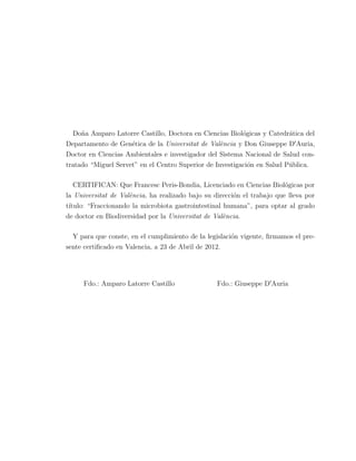 Do˜na Amparo Latorre Castillo, Doctora en Ciencias Biol´ogicas y Catedr´atica del
Departamento de Gen´etica de la Universitat de Val`encia y Don Giuseppe DIAuria,
Doctor en Ciencias Ambientales e investigador del Sistema Nacional de Salud con-
tratado “Miguel Servet” en el Centro Superior de Investigaci´on en Salud P´ublica.
CERTIFICAN: Que Francesc Peris-Bondia, Licenciado en Ciencias Biol´ogicas por
la Universitat de Val`encia, ha realizado bajo su direcci´on el trabajo que lleva por
t´ıtulo: “Fraccionando la microbiota gastrointestinal humana”, para optar al grado
de doctor en Biodiversidad por la Universitat de Val`encia.
Y para que conste, en el cumplimiento de la legislaci´on vigente, ﬁrmamos el pre-
sente certiﬁcado en Valencia, a 23 de Abril de 2012.
Fdo.: Amparo Latorre Castillo Fdo.: Giuseppe DIAuria
 