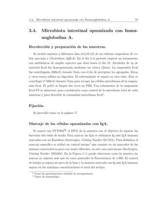 3.4. Microbiota intestinal opsonizada con Inmunoglobulina A. 75
3.4. Microbiota intestinal opsonizada con Inmu-
noglobulina A.
Recolecci´on y preparaci´on de las muestras.
Se recibi´o muestra a diferentes d´ıas (0,3,10,13) de un enfermo sospechoso de co-
litis asociada a Clostridium diﬃcile. En el d´ıa 3 el paciente empez´o un tratamiento
con antibi´oticos de amplio espectro que dur´o hasta el d´ıa 10. Alrededor de 1g de
material fecal fue homogeneizado mediante un v´ortex (2min). La suspensi´on fecal
fue centrifugada (800rcf) durante 2min con el ﬁn de precipitar los agregados, ﬁbras
y otros restos s´olidos no digeridos. El sobrenadante se separ´o en otro tubo. ´Este se
centrifug´o (7.500rcf) durante 7min para recoger las c´elulas microbianas de la suspen-
si´on fecal. El pellet se limpi´o dos veces en PBS. Una submuestra de la suspensi´on
fecal FS se almacen´o, para considerarla como control de la microbiota total de cada
muestras y para describir la comunidad microbiana fecal2
.
Fijaci´on.
Se procedi´o como en la p´agina 57.
Marcaje de las c´elulas opsonizadas con IgA.
Se marc´o con SYTO62 R
el DNA de la muestra con el objetivo de separar las
bacterias del ruido de fondo. Para marcar las IgA se utilizaron Ig anti IgA humana
marcadas con un ﬂuor´oforo (Invitrogen, Catalog Number 62-7411). Para delimitar el
marcaje espec´ıﬁco se utiliz´o un control isotipo3
que consiste en un marcador de las
mismas caracter´ısticas pero con target diferente, en este caso anti-mouse (Invitrogen,
Catalog Number M31001). En la Figura 3.15 puede observarse como la muestra sin
marcar no superar m´as que en casos puntuales la ﬂuorescencia de 1.000. El control
de isotipo se separa un poco de la base y la muestra marcada con Ig anti IgA humana
supera en las m´aximas concentraciones el nivel del isotipo.
2
Como las aproximaciones est´andar de metagen´omica.
3
T´ıpico de inmunolog´ıa.
 