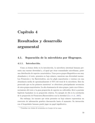 Cap´ıtulo 4
Resultados y desarrollo
argumental
4.1. Separaci´on de la microbiota por ﬁlogrupos.
4.1.1. Introducci´on.
Como ya hemos dicho en la introducci´on, la microbiota intestinal humana pre-
senta una enorme diversidad y, al igual que otras comunidades microbianas, posee
una distribuci´on de especies caracter´ıstica. Unos pocos grupos ﬁlogen´eticos son muy
abundantes y el resto, presentes en bajo n´umero, muestran una diversidad enorme.
Los Firmicutes y los Bacteriodetes, son los phyla mayoritarios y cuentan con una
abundancia media de aproximadamente el 70 % del total de la microbiota. Esto ha
provocado que en los primeros muestreos1
se obtuviesen principalmente secuencias
de estos grupos mayoritarios. La alta dominancia de estos grupos, junto con el desco-
nocimiento del resto y la gran proporci´on de especies no cultivables, llev´o a postular
hip´otesis bas´andose en su proporci´on relativa. Un ejemplo de ello es la correlaci´on
de la proporci´on de Firmicutes/Bacteroidetes con la obesidad (Ley et al., 2005).
Sin embargo, los taxones que est´an presentes en bajo n´umero representan un
reservorio de informaci´on gen´etica desconocido hasta el momento. Su interacci´on
con el hospedador humano puede jugar un papel signiﬁcativo.
1
Contaban con cientos de secuencias en el mejor de los casos.
79
 