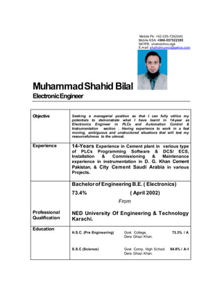 MuhammadShahid Bilal
ElectronicEngineer
Objective Seeking a managerial position so that I can fully utilize my
potentials to demonstrate what I have learnt in 14-year as
Electronics Engineer in PLCs and Automation Control &
Instrumentation section . Having experience to work in a fast
moving, ambiguous and unstructured situations that will test my
resourcefulness to the utmost.
Experience 14-Years Experience in Cement plant in various type
of PLCs Programming Software & DCS/ ECS,
Installation & Commissioning & Maintenance
experience in instrumentation in D. G. Khan Cement
Pakistan, & City Cement Saudi Arabia in various
Projects.
Professional
Qualification
Bachelorof Engineering B.E. ( Electronics)
73.4% ( April 2002)
From
NED University Of Engineering & Technology
Karachi.
Education
H.S.C. (Pre Engineering) Govt. College, 73.3% / A
Dera Ghazi Khan.
S.S.C (Science) Govt. Comp. High School 84.8% / A-1
Dera Ghazi Khan.
Mobile Pk: +92-335-7262040
Mobile KSA: +966-557522385
SKYPE: shahidchno.dgk
E.mail: shahidmunno@yahoo.com
 