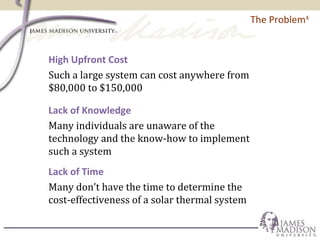 The Problem4
High Upfront Cost
Such a large system can cost anywhere from
$80,000 to $150,000
Lack of Knowledge
Many individuals are unaware of the
technology and the know-how to implement
such a system
Lack of Time
Many don’t have the time to determine the
cost-effectiveness of a solar thermal system
 