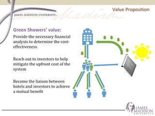 Value Proposition
Green Showers’ value:
Provide the necessary financial
analysis to determine the cost-
effectiveness
Reach out to investors to help
mitigate the upfront cost of the
system
Become the liaison between
hotels and investors to achieve
a mutual benefit
 