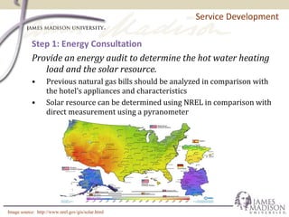 Step 1: Energy Consultation
Provide an energy audit to determine the hot water heating
load and the solar resource.
• Previous natural gas bills should be analyzed in comparison with
the hotel’s appliances and characteristics
• Solar resource can be determined using NREL in comparison with
direct measurement using a pyranometer
Service Development
Image source: http://www.nrel.gov/gis/solar.html
 