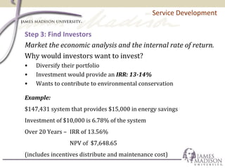 Service Development
Step 3: Find Investors
Market the economic analysis and the internal rate of return.
Why would investors want to invest?
• Diversify their portfolio
• Investment would provide an IRR: 13-14%
• Wants to contribute to environmental conservation
Example:
$147,431 system that provides $15,000 in energy savings
Investment of $10,000 is 6.78% of the system
Over 20 Years – IRR of 13.56%
NPV of $7,648.65
(includes incentives distribute and maintenance cost)
 