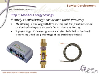 Service Development
Step 5: Monitor Energy Savings
Monthly hot water usage can be monitored wirelessly
• Monitoring units along with flow meters and temperature sensors
can be hooked up to a network for wireless monitoring
• A percentage of the energy saved can then be billed to the hotel
depending upon the percentage of the initial investment
Image source: http://www.sunmaxxsolar.com/shop/
 