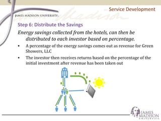 Service Development
Step 6: Distribute the Savings
Energy savings collected from the hotels, can then be
distributed to each investor based on percentage.
• A percentage of the energy savings comes out as revenue for Green
Showers, LLC
• The investor then receives returns based on the percentage of the
initial investment after revenue has been taken out
 