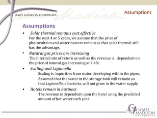 Assumptions
Assumptions
• Solar thermal remains cost effective
For the next 4 or 5 years, we assume that the price of
photovoltaics and water heaters remain so that solar thermal still
has the advantage.
• Natural gas prices are increasing
The internal rate of return as well as the revenue is dependent on
the price of natural gas increasing at 4.4%
• Scaling and Legionella
Scaling is impurities from water developing within the pipes.
Assumed that the water in the storage tank will remain so
that Legionella, a bacteria, will not grow in the water supply
• Hotels remain in business
The revenue is dependent upon the hotel using the predicted
amount of hot water each year
 