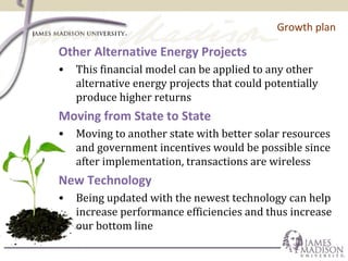 Growth plan
Other Alternative Energy Projects
• This financial model can be applied to any other
alternative energy projects that could potentially
produce higher returns
Moving from State to State
• Moving to another state with better solar resources
and government incentives would be possible since
after implementation, transactions are wireless
New Technology
• Being updated with the newest technology can help
increase performance efficiencies and thus increase
our bottom line
 