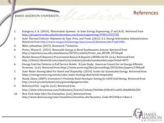 References
1. Kalogirou, S. A. (2014). Photovoltaic Systems. In Solar Energy Engineering, 2nd
ed (ch.9). Retrieved from
http://proquestcombo.safaribooksonline.com/book/engineering/9780123972705
2. Solar Thermal Collector Shipments by Type, Price, and Trade. (2012). U.S. Energy Information Administration.
Retrieved from http://www.eia.gov/totalenergy/data/annual/showtext.cfm?t=ptb1006
3. Miles, Johnathan. (2015). Homework 7 Solutions.
4. Porter, Wayne E. (2011). Renewable Energy in Rural Southeastern Arizona. Retrieved from
http://repository.asu.edu/attachments/56749/content/Porter_asu_0010N_10728.pdf
5. Market Research Reports | Procurement Research Reports | IBISWorld US. (n.d.). Retrieved from
http://clients1.ibisworld.com/reports/us/industry/productsandmarkets.aspx?entid=4873
6. Energy End-Use Patterns in Full Service Hotels: A Case Study. American Council for an Energy-Efficient
Economy. (n.d.) Retrieved from https://www.aceee.org/files/proceedings/2010/data/papers/1984.pdf
7. Solar Water Heating Ideal For Hotels and Hospitality. (2014). Center for Sustainable Energy. Retrieved from
https://energycenter.org/article/solar-water-heating-ideal-hotels-hospitality
8. Hasek, Glenn. (2007). Greensboro’s Proximity Hotel Developer Aiming for LEED Gold Rating. Retrieved from
http://www.proximityhotel.com/greenlodgingnews.htm
9. ReferenceUSA - Log On. (n.d.). Retrieved from
http://www.referenceusa.com/UsBusiness/Search/Custom/54d3d6c1b9bc451ea045184d883b6203
10. New York Solar Sales Tax Exemption. (n.d.). Retrieved from
http://www.dsireusa.org/solar/incentives/incentive.cfm?Incentive_Code=NY24F&re=1&ee=1
 