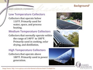 Background2
Low Temperature Collectors
Collectors that operate below
110°F. Primarily used for
water, space, and process
heating.
High Temperature Collectors
Collectors that operate above
180°F. Primarily used in power
generation.
Medium Temperature Collectors
Collectors that normally operate within
the range of 140°F to 180°F.
Primarily used in cooking, solar
drying, and distillation.
Image Source: http://www.apricus.com/solar-thermal-collectors.html#.VSv9pfnF-So
 