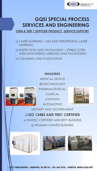 GQSI SPECIAL PROCESS
SERVICES AND ENGINEERING
OEM & TIER 1 SUPPLIER PRODUCT SERVICE SUPPORT
 LASER MARKING – UDI AND TRADITIONAL LASER
MARKING
 INSPECTION AND PACKAGING – STERILE (CER)
AND NON-STERILE LABELING AND PACKAGING
 CLEANING AND PASSIVATION
INDUSTRIES
MEDICAL DEVICE
BIOTECHNOLOGY
PHARMACEUTICAL
CLINICAL
AVIATION
AUTOMOTIVE
MILITARY AND GOVERNMENT
ISO 13485 AND 9001 CERTIFIED
 NMSDC CERTIFIED MINORITY BUSINESS
 WOMAN OWNED BUSINESS
□ 3777 WINCHESTER □ MEMPHIS, TN 38118 □ 901.365.9570 □ WEBSITE: WWW.GQSI.NET
 