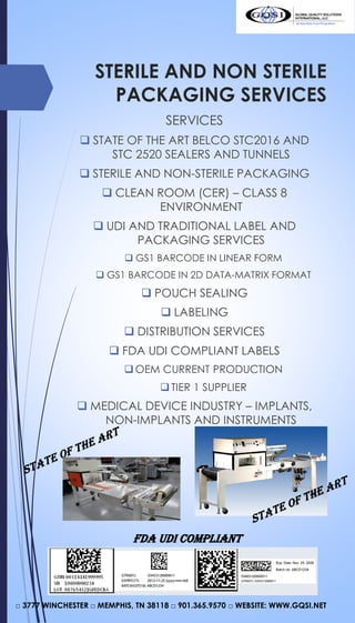 STERILE AND NON STERILE
PACKAGING SERVICES
SERVICES
 STATE OF THE ART BELCO STC2016 AND
STC 2520 SEALERS AND TUNNELS
 STERILE AND NON-STERILE PACKAGING
 CLEAN ROOM (CER) – CLASS 8
ENVIRONMENT
 UDI AND TRADITIONAL LABEL AND
PACKAGING SERVICES
 GS1 BARCODE IN LINEAR FORM
 GS1 BARCODE IN 2D DATA-MATRIX FORMAT
 POUCH SEALING
 LABELING
 DISTRIBUTION SERVICES
 FDA UDI COMPLIANT LABELS
OEM CURRENT PRODUCTION
TIER 1 SUPPLIER
 MEDICAL DEVICE INDUSTRY – IMPLANTS,
NON-IMPLANTS AND INSTRUMENTS
□ 3777 WINCHESTER □ MEMPHIS, TN 38118 □ 901.365.9570 □ WEBSITE: WWW.GQSI.NET
FDA UDI COMPLIANT
 