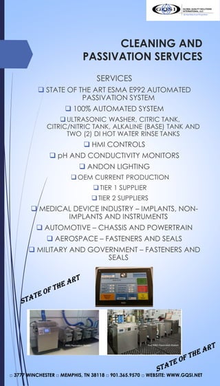 CLEANING AND
PASSIVATION SERVICES
SERVICES
 STATE OF THE ART ESMA E992 AUTOMATED
PASSIVATION SYSTEM
 100% AUTOMATED SYSTEM
ULTRASONIC WASHER, CITRIC TANK,
CITRIC/NITRIC TANK, ALKALINE (BASE) TANK AND
TWO (2) DI HOT WATER RINSE TANKS
 HMI CONTROLS
 pH AND CONDUCTIVITY MONITORS
 ANDON LIGHTING
OEM CURRENT PRODUCTION
TIER 1 SUPPLIER
TIER 2 SUPPLIERS
 MEDICAL DEVICE INDUSTRY – IMPLANTS, NON-
IMPLANTS AND INSTRUMENTS
 AUTOMOTIVE – CHASSIS AND POWERTRAIN
 AEROSPACE – FASTENERS AND SEALS
 MILITARY AND GOVERNMENT – FASTENERS AND
SEALS
□ 3777 WINCHESTER □ MEMPHIS, TN 38118 □ 901.365.9570 □ WEBSITE: WWW.GQSI.NET
 