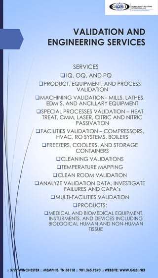 VALIDATION AND
ENGINEERING SERVICES
SERVICES
IQ, OQ, AND PQ
PRODUCT, EQUIPMENT, AND PROCESS
VALIDATION
MACHINING VALIDATION– MILLS, LATHES,
EDM’S, AND ANCILLARY EQUIPMENT
SPECIAL PROCESSES VALIDATION – HEAT
TREAT, CMM, LASER, CITRIC AND NITRIC
PASSIVATION
FACILITIES VALIDATION – COMPRESSORS,
HVAC, RO SYSTEMS, BOILERS
FREEZERS, COOLERS, AND STORAGE
CONTAINERS
CLEANING VALIDATIONS
TEMPERATURE MAPPING
CLEAN ROOM VALIDATION
ANALYZE VALIDATION DATA, INVESTIGATE
FAILURES AND CAPA’s
MULTI-FACILITIES VALIDATION
PRODUCTS:
MEDICAL AND BIOMEDICAL EQUIPMENT,
INSTURMENTS, AND DEVICES INCLUDING
BIOLOGICAL HUMAN AND NON-HUMAN
TISSUE
□ 3777 WINCHESTER □ MEMPHIS, TN 38118 □ 901.365.9570 □ WEBSITE: WWW.GQSI.NET
 