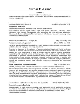 CYNTHIA E. JURADO
Page 2 of 2
Professional Experience Continued
making sure room rates posted correctly to guest folios and completing numerous spreadsheets for
revenue management.
Greektown Casino Hotel – Detroit, MI June 2010 to November 2010
Front Office Supervisor
Oversee the operations of Hotel Front Desk, Bell Desk, PBX and Valet
Responsibilities included report building, night audit, payroll, attendance, scheduling, phone
monitoring, cash handling, Housekeeping room inspections and Hotel employee evaluations.
Working with Casino and Sales staff to maximize room utilization and revenue. Interviewing, hiring,
and training of new employees.
Monte Carlo Resort & Casino – Las Vegas, NV May 2006 to May 2010
Telecommunications Supervisor (March 2007 to May 2010)
Serve as Telecommunications Supervisor for a major hotel and casino with over 3000 hotel rooms
and interacting with employees from every department.
Promoted to Supervisor of 15 employees in Telecommunications Department. Provide employees
with tools to maintain and increase service levels to both internal and external customers. Work
closely with other departments to excel in prompt customer service. Provide professional,
outstanding and expedited service for hotel guests, hotel executives, and potential visitors.
Instrumental in improving customer-satisfaction ratings through suggestion, development, and
implementation of new reporting procedures. Increased employee knowledge by assisting with
development and implementation of employee procedures. Enhanced employee performance,
attitude and attendance through daily mentoring, one-on-one discussions and motivational
strategies.
Room Reservations Assistant Supervisor (May 2006 to March 2007)
Hired to provide top-notch service to both internal and external customers and employees.
Processed hotel reservations, answered questions, responded to concerns, and resolved delicate
situations with professionalism and sensitivity. Assisted Training Manager in creating and updating
training materials. Selected to assist in the supervision of room reservation agents for a substantially
large call center. Responsible for completing hotel rate reports, maintaining occupancy status and
changing hotel room rates as needed to reach maximum hotel occupancy. Responding to all hotel
inquiry emails, regarding accommodations, city and hotel events, and hotel amenities.
American Casino and Entertainment Properties – Las Vegas, NV February 2003 to May 2006
Reservations Agent, Data Entry
Assisted callers to make, confirm and cancel hotel reservations, dinner reservations, and show
reservations. Increase hotel revenue by up selling hotel accommodations and amenities. Inputting all
Casino Host guest reservations. Increasing hotel revenue by cross-selling additional hotels.
References available upon request.
 