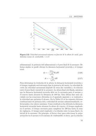 2.2. ASCENSO
0 1000 2000 3000 4000 5000 6000 7000 8000
0
1
2
3
4
5
6
7
8
9
10
h (m)
Va
max
(m/s)
100% MFW
75% MFW
50% MFW
25% MFW
0% MFW
Figura 2.2: Velocidad ascensional m´axima en funci´on de la altura de vuelo, para
distintas masas de combustible. γ 0
adimensional, la potencia ´util adimensional y el peso ﬁnal de la aeronave. De
forma similar se puede obtener la distancia horizontal recorrida y el tiempo
total:
dx = −
ˆV VB
cpPm
Wid ˆW (2.26)
dt = −
Wi
cpPm
d ˆW (2.27)
Para determinar la evoluci´on de la altura, la distancia horizontal recorrida y
el tiempo empleado ser´a necesario ﬁjar la potencia del motor, la velocidad de
vuelo (la velocidad ascensional depende de estas dos variables) y la relaci´on
entre el peso ﬁnal e inicial de la aeronave. La altura ﬁnal est´a ﬁjada, mientras
que la distancia horizontal recorrida debe ser la necesaria para el ascenso y
el crucero hasta alcanzar la distancia de 100 km. Esta ´ultima fase ser´a cal-
culada con las ecuaciones obtenidas en el apartado siguiente y se realizar´a a
la velocidad que optimiza el alcance. En la Tabla 2.5 se ha expuesto diversas
combinaciones de potencia ´util y velocidad de ascenso adimensionalizada, re-
ferenciadas a los valores m´aximos. Como resultado se ha obtenido la distancia
horizontal recorrida hasta alcanzar la altura de crucero, el tiempo empleado
en el ascenso, el tiempo necesario para completar los 100 km hasta la zona
de vigilancia, el tiempo total empleado y la relaci´on entre la masa ﬁnal y la
inicial de la aeronave. En principio, el factor clave para seleccionar la mejor
actuaci´on en el ascenso es el consumo de combustible, es decir, que la relaci´on
54
 