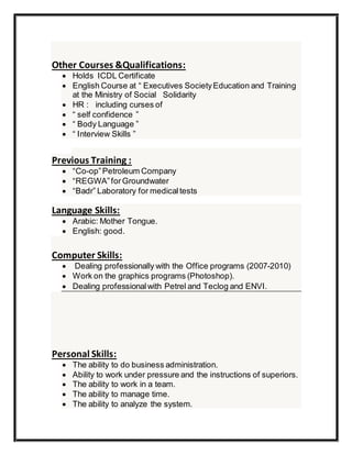 Other Courses &Qualifications:
 Holds ICDL Certificate
 English Course at “ Executives SocietyEducation and Training
at the Ministry of Social Solidarity
 HR : including curses of
 “ self confidence ”
 “ Body Language ”
 “ Interview Skills ”
Previous Training :
 “Co-op”Petroleum Company
 “REGWA”forGroundwater
 “Badr” Laboratory for medicaltests
Language Skills:
 Arabic: Mother Tongue.
 English: good.
Computer Skills:
 Dealing professionally with the Office programs (2007-2010)
 Work on the graphics programs (Photoshop).
 Dealing professionalwith Petrel and Teclog and ENVI.
Personal Skills:
 The ability to do business administration.
 Ability to work under pressure and the instructions of superiors.
 The ability to work in a team.
 The ability to manage time.
 The ability to analyze the system.
 