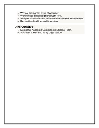  Work of the highest levels of accuracy.
 Work times if I need additional work for it.
 Ability to understand and accommodate the work requirements.
 Respectfor deadlines and time value.
Other Activity :
 Member at Academic Committee in Science Team.
 Volunteer at Resala Charity Organization.
 