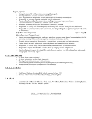 Program Supervisor
- Managed a team of 25 to 30 associates, exceeding Clients goals.
- Develop and trained associates to increase performance.
- Track and manage the progress and success of associates by developing various reports.
- Responsible for coverage planning, scheduling, payroll management.
- Planed and implemented performance reviews, coaching sessions, and improvement plans.
- Conducted Interviews for Partnership Customers Service Position.
- Monitored agent calls and provided developmental constructive feedback.
- Responsible for closing sales and making sales on incoming calls to exceed client goals and expectations.
- Responsible for Client account’s overall sales results, providing shift reports to upper management with details
on performance.
Bally Total Fitness Corporation April 97- Aug. 98
Fitness Supervisor/ Program Director
- Liaison between senior management, employees, and clients to ensure proper lines of communication critical in
addressing myriad problems and issues requiring immediate attention and resolve.
- Research account transactions, demonstrating a keen ability to recognize and resolve discrepancies.
- Follow through on timely and accurate month-end closings and financial reporting activities.
- Responsible for custom fitting workout schedules for club members that gives maximal results.
- Responsible Company New Member Sales that drives up company revenue and prediction.
- Member of a team to prepare for critical FDA audits. Ensured machines were fully validated and safety guards
were properly and securely in place.
CAREER HIGHLIGHTS
- 15 Years of call center experience.
- 10 Years as Customer Service / Sales Supervisor.
- Developed and sustained new and existing business.
- Enhanced management / staff team productivity through motivational training mentoring.
- Strong analytic and program solving abilities with negotiating.
E D U C A T I O N
- High School Diploma, Stranahan High School, graduated in June 1995
- Business Administration, Palm Beach State College, Graduating 2017
S K I L L S
- Computer skills in Microsoft Office like Word, Excel, Power Point, Publisher and Windows Operating Systems.
Including OCM, GATEWAY, and CMS systems.
~EXCELLENT REFERENCES UPON REQUEST~
 