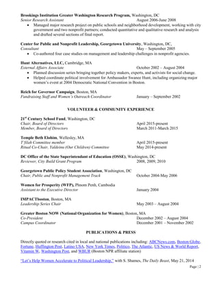 Page | 2
Brookings Institution Greater Washington Research Program, Washington, DC
Senior Research Assistant August 2006-June 2008
 Managed major research project on public schools and neighborhood development, working with city
government and two nonprofit partners; conducted quantitative and qualitative research and analysis
and drafted several sections of final report.
Center for Public and Nonprofit Leadership, Georgetown University, Washington, DC,
Consultant May – September 2005
 Co-authored four case studies on management and leadership challenges in nonprofit agencies.
Hunt Alternatives, LLC, Cambridge, MA
External Affairs Associate October 2002 – August 2004
 Planned discussion series bringing together policy makers, experts, and activists for social change.
 Helped coordinate political involvement for Ambassador Swanee Hunt, including organizing major
women’s event at 2004 Democratic National Convention in Boston.
Reich for Governor Campaign, Boston, MA
Fundraising Staff and Women’s Outreach Coordinator January – September 2002
VOLUNTEER & COMMUNITY EXPERIENCE
21st
Century School Fund, Washington, DC
Chair, Board of Directors April 2015-present
Member, Board of Directors March 2011-March 2015
Temple Beth Elohim, Wellesley, MA
T’filah Committee member April 2015-present
Ritual Co-Chair, Yaldeinu (Our Children) Committee May 2014-present
DC Office of the State Superintendant of Education (OSSE), Washington, DC
Reviewer, City Build Grant Program 2008, 2009, 2010
Georgetown Public Policy Student Association, Washington, DC
Chair, Public and Nonprofit Management Track October 2004-May 2006
Women for Prosperity (WFP), Phnom Penh, Cambodia
Assistant to the Executive Director January 2004
IMPACTboston, Boston, MA
Leadership Series Chair May 2003 – August 2004
Greater Boston NOW (National Organization for Women), Boston, MA
Co-President December 2002 – August 2004
Campus Coordinator December 2001 – November 2002
PUBLICATIONS & PRESS
Directly quoted or research cited in local and national publications including: ABCNews.com, Boston Globe,
Fortune, Huffington Post, Latino USA, New York Times, Politico, The Atlantic, US News & World Report,
Vitamin W, Washington Post, and WBUR (Boston NPR affiliate station)
“Let’s Help Women Accelerate to Political Leadership,” with S. Shames, The Daily Beast, May 21, 2014
 