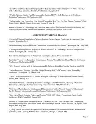 Page | 3
“Joint Use of Public Schools: Developing a New Social Contract for the Shared Use of Public Schools,”
with M. Filardo, J. Vincent, J. Franklin, Washington, DC, April 2010
“Quality Schools, Healthy Neighborhoods & the Future of DC,” with D. Garrison et al, Brookings
Institution, Washington, DC, September 2008
“Embracing the Next Generation: How Young Women Can Help Elect Our First Woman President,” White
House Studies, Florida Atlantic University, Volume 5, Issue 4
Review of Women in Philanthropy and Education, VOLUNTAS: International Journal of Voluntary and
Nonprofit Organizations, International Society for Third Sector Research, March 2006
SELECT PRESENTATIONS & TRAINING
[Upcoming] National Association of Women Business Owners Annual Conference, keynote panel, San
Antonio, September 2015
Offered testimony at Federal Election Commission “Women in Politics Forum,” Washington, DC, May 2015
“Clearing the Primary Hurdles: Republican Women and the GOP Gender Gap,” Political Parity research
launch, Washington, DC, January 2015
Post-election briefing, hosted by Republican Majority for Choice, NYC, November 2014
Panelist at “Focus 54: A Republican Conference on Women,” hosted by Republican Majority for Choice,
Washington, DC, September 2014
“Why Women” webinar with K. Sanbonmatsu and B. Sullivan, hosted by Close the Gap CA, June 2014
“LatinasRepresent,”Hispanas United for Political Equality (HOPE) 23rd
annual Latina History Day
conference, Los Angeles, CA, March 2014
“Latina Underrepresentation in US Politics: Strategies for Change,” LatinasRepresent National Launch,
Denver, CO, February 2014
“Barriers to Reflective Democracy: Women’s Challenges – and Opportunities,” Building a Reflective
Democracy: A Strategic Funders’ Convening, Ford Foundation, NYC, October 2013
“Joint Use of Public Schools: Challenges and Opportunities,” with J. Vincent, Council of Educational
Facility Planners International Annual Conference, Washington, DC, September 2009
“Joint Use of Public Schools: Policies and Practice,” UNC 2009 Obesity Prevention in Public Health
Conference, UNC Chapel Hill, August 2009
Training of Oregon school district officials on FORMAT-Pro, 21st Century School Fund’s proprietary
information management software for public school buildings, with M. Filardo; Portland, OR April 1, 2009,
Eugene, OR, May 2009
“Quality Schools and Healthy Neighborhoods: Research and Policy Recommendations for the District of
Columbia,” with J. Comey, Urban Affairs Conference, Chicago, IL, March 2009
 