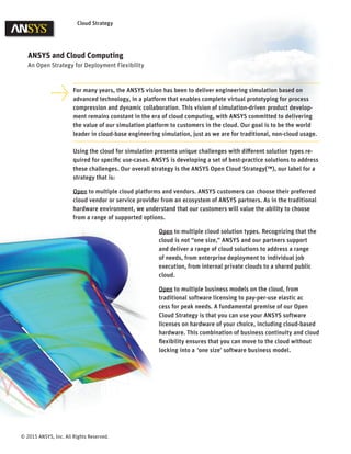 © 2015 ANSYS, Inc. All Rights Reserved.
Cloud Strategy
For many years, the ANSYS vision has been to deliver engineering simulation based on
advanced technology, in a platform that enables complete virtual prototyping for process
compression and dynamic collaboration. This vision of simulation-driven product develop-
ment remains constant in the era of cloud computing, with ANSYS committed to delivering
the value of our simulation platform to customers in the cloud. Our goal is to be the world
leader in cloud-base engineering simulation, just as we are for traditional, non-cloud usage.
Using the cloud for simulation presents unique challenges with diﬀerent solution types re-
quired for speciﬁc use-cases. ANSYS is developing a set of best-practice solutions to address
these challenges. Our overall strategy is the ANSYS Open Cloud Strategy(™), our label for a
strategy that is:
Open to multiple cloud platforms and vendors. ANSYS customers can choose their preferred
cloud vendor or service provider from an ecosystem of ANSYS partners. As in the traditional
hardware environment, we understand that our customers will value the ability to choose
from a range of supported options.
Open to multiple cloud solution types. Recognizing that the
cloud is not “one size,” ANSYS and our partners support
and deliver a range of cloud solutions to address a range
of needs, from enterprise deployment to individual job
execution, from internal private clouds to a shared public
cloud.
Open to multiple business models on the cloud, from
traditional software licensing to pay-per-use elastic ac
cess for peak needs. A fundamental premise of our Open
Cloud Strategy is that you can use your ANSYS software
licenses on hardware of your choice, including cloud-based
hardware. This combination of business continuity and cloud
ﬂexibility ensures that you can move to the cloud without
locking into a ‘one size’ software business model.
ANSYS and Cloud Computing
An Open Strategy for Deployment Flexibility
 