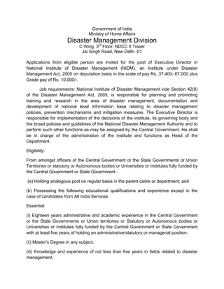 Government of India
Ministry of Home Affairs
Disaster Management Division
C Wing, 3rd
Floor, NDCC II Tower
Jai Singh Road, New Delhi -01
Applications from eligible person are invited for the post of Executive Director in
National Institute of Disaster Management (NIDM), an Institute under Disaster
Management Act, 2005 on deputation basis in the scale of pay Rs. 37,400- 67,000 plus
Grade pay of Rs. 10,000/-.
Job requirements: National Institute of Disaster Management vide Section 42(8)
of the Disaster Management Act, 2005, is responsible for planning and promoting
training and research in the area of disaster management, documentation and
development of national level information base relating to disaster management
policies, prevention mechanisms and mitigation measures. The Executive Director is
responsible for implementation of the decisions of the institute, its governing body and
the broad policies and guidelines of the National Disaster Management Authority and to
perform such other functions as may be assigned by the Central Government. He shall
be in charge of the administration of the institute and functions as Head of the
Department.
Eligibility:
From amongst officers of the Central Government or the State Governments or Union
Territories or statutory or Autonomous bodies or Universities or Institutes fully funded by
the Central Government or State Government -
(a) Holding analogous post on regular basis in the parent cadre or department; and
(b) Possessing the following educational qualifications and experience except in the
case of candidates from All India Services.
Essential:
(i) Eighteen years administrative and academic experience in the Central Government
or the State Governments or Union territories or Statutory or Autonomous bodies or
Universities or Institutes fully funded by the Central Government or State Government
with at least five years of holding an administrative/statutory or managerial position.
(ii) Master’s Degree in any subject.
(iii) Knowledge and experience of not less than five years in fields related to disaster
management.
 