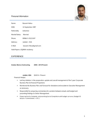 1
Personal Information
Name: Bassem Helou
DOB: 14 September 1987
Nationality: Lebanese
Marital Status: Married
Phone: 00966-5-55213347
Address: Jeddah – KSA
E-Mail: bassem.7elou@gmail.com
Valid Papers / IQAMA residency
EXPERIENCE
Arabian Bemco Contracting. 2009 – 2015 Present
Jeddah, KSA 06/2014 - Present
Financial Analyst
 Led key initiative in the preparation, update and overall management of the 5 year Corporate
Business Plan & Financial Projections
 Monitored the Business Plan and Forecast for deviations and escalate to Executive Management
as necessary.
 Responsible for preparing commentary for variation between actuals and budget and
presenting findings to Senior Management.
 PreparingCostto Complete and providingCostat Completion with budget variance.( Budget VS
Actuals + commitments + CTC )
 