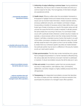 16 Integrated Reconciliation
1.	Uniformity of output reflecting a common base: Having established
the differences, the focus is then to resolve the breaks and arrive at a
common base for the data. This homogeneity of information strength-
ens operational controls.
2.	Health check: Efficiency suffers when the reconciliation framework is
ill-equipped to highlight trends and instead simply focuses on resolving
issues such as incorrect trade information, missed corporate actions,
erroneous settlement amounts, and mistaken commission charges.
Incorporating a checklist of necessary actions helps define when a par-
ticular type of break is trending as a result of the system setup and will
uncover the cause the first time a break is resolved. It will also prevent
the same breaks from occurring in the future. If a commission break
occurs with a particular broker whenever a certain security is traded, for
example, a robust process will do more than simply resolve the break.
Instead, it will follow a standard course of action that results in an audit
of the written commission schedule and its electronic setup; this audit
will help reveal the fault in the system so that it can be rectified. Similar-
ly, breaks that occur whenever specific securities are traded between
two particular parties may be due to a difference in the security masters
as set up in each party’s system.
3.	Data synchronization: This first step corrals mismatches into a group
that is arranged and prioritized in a manner intended to efficiently bring
the various data sets into harmony once each mismatch is addressed
or resolved. A robust reconciliation ensures that all the data are in sync.
4.	Risk and control: A reconciliation system that can provide pinpoint
accuracy on daily positions, cash balances, fees, commissions,
settlements, and other charges is a highly credible process that CFOs
will appreciate.
5.	Transparency: An independent reconciliation process that describes
the nature of breaks and their materiality and reduces resolution time
accentuates the precision of a manager’s back-office operation.
…a checklist will uncover the cause
the first time a break is resolved…
…robust reconciliation ensures
that all the data are in sync…
…homogeneity strengthens
operational controls…
…reduces resolution time and
accentuates the precision of a
manager’s back-office operation…
 