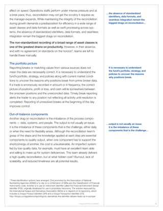 Integrated Reconciliation 19
effect on speed. Operations staffs perform under intense pressure and at
a brisk pace; thus, reconciliation may not get the scrutiny it requires as
the manager expands. While maintaining the integrity of the reconciliation
during growth demands a predisposition for efficiency in a wide range of
asset classes and data formats as well as swift processing across sys-
tems, the absence of standardized identifiers, data formats, and seamless
integration remain the biggest drags on reconciliation.
The non-standardized recording of a broad range of asset classes is
one of the greatest drains on productivity. However, in their absence,
and with no agreement on standards on the horizon4
, teams are left to
handle these manually.
The portfolio picture
Reporting breaks or matching values from various sources does not
mean the data are necessarily correct. It is necessary to understand the
fund’s portfolio, strategy, and policies along with current market condi-
tions to uncover the reasons why positions break from prime broker data.
If a trade is erroneously recorded in amount or in frequency, the correct
picture of positions, profit or loss, and cash will lie somewhere between
the onscreen positions and the unreconciled data. Timely break reporting
alerts the trader to any position not reflecting all activity until resolution is
completed. Reporting of unresolved breaks at the beginning of the day
improves control.
Out-of-balance components
Another drag on reconciliation is the imbalance of the process compo-
nents — data, systems, and people. The output is not usually an issue;
it is the imbalance of these components that is the challenge, either daily
or when the need for flexibility arises. Although the reconciliation team’s
grasp of the steps and the knowledge applied at each step are essential
components to quality output, when one component has to support the
shortcomings of another, the cost is unsustainable. An imperfect system
fed by low-quality data, for example, must have an excellent team able
and willing to make up for system deficiencies. This team already delivers
a high-quality reconciliation, but at what hidden cost? Burnout, lack of
scalability, and reduced timeliness are all potential results.
…the absence of standardized
identifiers, data formats, and
seamless integration remain the
biggest drags on reconciliation…
It is necessary to understand
the fund’s portfolio, strategy, and
policies to uncover the reasons
why positions break.
4
Three identification options have emerged. One promoted by the Association of National
Numbering Agencies (ANNA) is to rely on a combination of ISINs and the Classification of Financial
Instruments code. Another is to use an instrument identifier called the Financial Instrument Global
Identifier (FIGI), originally developed for use in proprietary taxonomy. The solution espoused by
the International Swaps and Derivatives Association (ISDA) is to depend on its taxonomy, which
includes a Unique Product Identifier (UPI) and a Unique Transaction Identifier (UTI).
http://finops.co/regulations/reporting/otc-derivatives-the-identifier-debate-heats-up-in-europe/
…output is not usually an issue;
it is the imbalance of these
components that is the challenge…
 