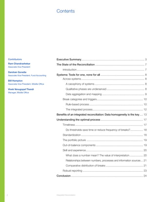 2 Integrated Reconciliation
Contents
Executive Summary...................................................................................... 3
The State of the Reconciliation................................................................... 7
		Introduction............................................................................................ 7
Systems: Tools for one, none for all............................................................ 8	
		Across systems...................................................................................... 8
			 A cacophony of systems.................................................................... 8
			 Qualitative phases are underserved.................................................... 8
			 Data aggregation and mapping.......................................................... 9
		 Break categories and triggers............................................................... 10
			Rule-based process......................................................................... 10
			The integrated process..................................................................... 12
Benefits of an integrated reconciliation: Data homogeneity is the key...... 13
Understanding the optimal process.......................................................... 17
		Timeliness............................................................................................ 17
			 Do thresholds save time or reduce frequency of breaks?.................. 18
		Standardization.................................................................................... 18
		 The portfolio picture............................................................................. 19
		Out-of-balance components................................................................ 19
		 Skill and experience............................................................................. 20
			 What does a number mean? The value of interpretation................... 20
			Relationships between numbers, processes and information sources.... 21
			 Comparative distribution of breaks................................................... 21
		Robust reporting.................................................................................. 23
Conclusion.................................................................................................. 24
Contributors
Ram Chandrashekar
Associate Vice President
Darshan Goradia
Associate Vice President, Fund Accounting
Bill Hampton
Associate Vice President, Middle Office
Vivek Venugopal Thandi
Manager, Middle Office
 