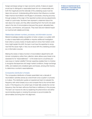 Integrated Reconciliation 21
foreign exchange swings to major economic activity. It takes an experi-
enced eye to distinguish a reasonable break from an unreasonable one;
both the magnitude and the rationale of the underlying cause must be
taken into account. Understanding all the factors that influence a number
helps improve reconciliation and fill gaps in processes, ensuring accuracy
through analysis of the origin of the reported number and any adjustments
made to it post-trade. Numbers here represent a statement about the
real value of an asset, and they affect everything from the fund’s net asset
value to the risk of noncompliance because they govern allowable fees,
bonuses, commissions, and payouts. They have real and material impact
so must be both reliable and timely.
Relationships between numbers, processes, and information sources
Market knowledge enables recognition of when a break or a sudden shift
in value is reasonable and justifiable or requires additional investigation.
Even when a cursory review of results seems to show that market condi-
tions might explain the shift, the team must have the expertise to recog-
nize that the cause might, in fact, be an issue with the underlying process-
es or information sources.
Making the review of data a function of reconciliation departments with
domain competency rather than collection clerks allows every break to be
assessed for its “reasonableness” – is the break due to a business pro-
cess issue or market volatility? Domain expertise enables them to intuitive-
ly recognize discrepancies and weigh market conditions, foreign exchange
shifts, and realized and unrealized gains and losses, among other factors,
to determine a number’s reasonableness.
Comparative distribution of breaks
The comparative distribution of breaks assembled over a decade of
reconciliation activities serves as a benchmark once a system or process
is in place. This distribution guides an experienced team to evaluate the
frequency with which breaks occur and compare that to the normal distri-
bution. If the frequency of a certain type of break falls outside the normal
frequency, then the team will know that there is inefficiency in the process.
The team can improve its ratio by explaining the phenomenon and either
recommending repairs or revising the process to accommodate the
abnormalities and bring them into alignment.
It takes an experienced eye to
distinguish a reasonable break
from an unreasonable one.
 