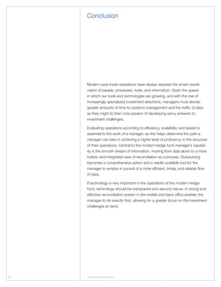 24 Integrated Reconciliation
Modern post-trade operations have always required the smart coordi-
nation of people, processes, tools, and information. Given the speed
in which our tools and technologies are growing, and with the rise of
increasingly specialized investment directions, managers must devote
greater amounts of time to systems management and the traffic of data
as they might to their core passion of developing savvy answers to
investment challenges.
Evaluating operations according to efficiency, scalability, and speed is
essential to the work of a manager, as this helps determine the path a
manager can take in achieving a higher level of proficiency in the structure
of their operations. Central to the modern hedge fund manager’s capabil-
ity is the smooth stream of information, moving from data alone to a more
holistic and integrated view of reconciliation as a process. Outsourcing
becomes a comprehensive option and a readily available tool for the
manager to employ in pursuit of a more efficient, timely, and reliable flow
of data.
If technology is very important in the operations of the modern hedge
fund, technology should be transparent and second nature. A strong and
effective reconciliation system in the middle and back office enables the
manager to do exactly that, allowing for a greater focus on the investment
challenges at hand.
Conclusion
 
