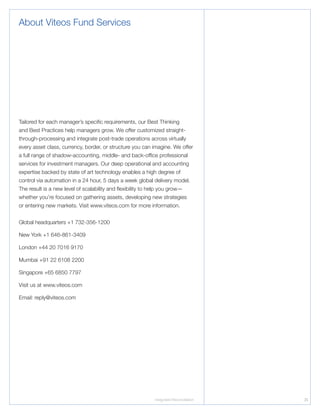 Integrated Reconciliation 25
About Viteos Fund Services
Tailored for each manager’s specific requirements, our Best Thinking
and Best Practices help managers grow. We offer customized straight-
through-processing and integrate post-trade operations across virtually
every asset class, currency, border, or structure you can imagine. We offer
a full range of shadow-accounting, middle- and back-office professional
services for investment managers. Our deep operational and accounting
expertise backed by state of art technology enables a high degree of
control via automation in a 24 hour, 5 days a week global delivery model.
The result is a new level of scalability and flexibility to help you grow—
whether you’re focused on gathering assets, developing new strategies
or entering new markets. Visit www.viteos.com for more information.
Global headquarters +1 732-356-1200
New York +1 646-861-3409
London +44 20 7016 9170
Mumbai +91 22 6108 2200
Singapore +65 6850 7797
Visit us at www.viteos.com
Email: reply@viteos.com
 