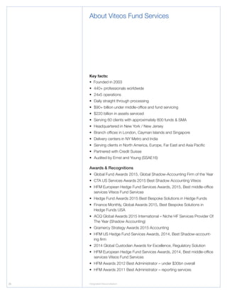 26 Integrated Reconciliation
About Viteos Fund Services
Key facts:
• Founded in 2003
•	 440+ professionals worldwide
•	 24x5 operations
•	 Daily straight through processing
•	 $90+ billion under middle-office and fund servicing
•	 $220 billion in assets serviced
•	Serving 60 clients with approximately 800 funds  SMA
•	Headquartered in New York / New Jersey
•	Branch offices in London, Cayman Islands and Singapore
•	Delivery centers in NY Metro and India
•	Serving clients in North America, Europe, Far East and Asia Pacific
•	Partnered with Credit Suisse
•	Audited by Ernst and Young (SSAE16)
Awards  Recognitions
•	Global Fund Awards 2015, Global Shadow-Accounting Firm of the Year
•	CTA US Services Awards 2015 Best Shadow Accounting Viteos
•	HFM European Hedge Fund Services Awards, 2015, Best middle-office
services Viteos Fund Services
•	Hedge Fund Awards 2015 Best Bespoke Solutions in Hedge Funds
•	Finance Monthly, Global Awards 2015, Best Bespoke Solutions in
Hedge Funds USA
•	ACQ Global Awards 2015 International – Niche HF Services Provider Of
The Year (Shadow Accounting)
•	Gramercy Strategy Awards 2015 Accounting
•	HFM US Hedge Fund Services Awards, 2014, Best Shadow-account-
ing firm
•	2014 Global Custodian Awards for Excellence, Regulatory Solution
•	HFM European Hedge Fund Services Awards, 2014, Best middle-office
services Viteos Fund Services
•	HFM Awards 2012 Best Administrator – under $30bn overall
•	HFM Awards 2011 Best Administrator – reporting services
 