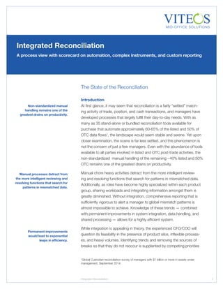 The State of the Reconciliation
Introduction
At first glance, it may seem that reconciliation is a fairly “settled” match-
ing activity of trade, position, and cash transactions, and managers have
developed processes that largely fulfill their day-to-day needs. With as
many as 35 stand-alone or bundled reconciliation tools available for
purchase that automate approximately 60-65% of the listed and 50% of
OTC data flows1
, the landscape would seem stable and serene. Yet upon
closer examination, the scene is far less settled, and this phenomenon is
not the concern of just a few managers. Even with the abundance of tools
available to all parties involved in listed and OTC post-trade activities, the
non-standardized manual handling of the remaining ~40% listed and 50%
OTC remains one of the greatest drains on productivity.
Manual chore heavy activities detract from the more intelligent review-
ing and resolving functions that search for patterns in mismatched data.
Additionally, as roles have become highly specialized within each product
group, sharing workloads and integrating information amongst them is
greatly diminished. Without integration, comprehensive reporting that is
sufficiently vigorous to alert a manager to global mismatch patterns is
almost impossible to achieve. Knowledge of these trends — combined
with permanent improvements in system integration, data handling, and
shared processing — allows for a highly efficient system.
While integration is appealing in theory, the experienced CFO/COO will
question its feasibility in the presence of product silos, inflexible process-
es, and heavy volumes. Identifying trends and removing the sources of
breaks so that they do not reoccur is supplanted by competing priorities
Integrated Reconciliation
A process view with scorecard on automation, complex instruments, and custom reporting
7
Manual processes detract from
the more intelligent reviewing and
resolving functions that search for
patterns in mismatched data.
Permanent improvements
would lead to exponential
leaps in efficiency.
Integrated Reconciliation
1
Global Custodian reconciliation survey of managers with $1 billion or more in assets under
management. September 2014.
Non-standardized manual
handling remains one of the
greatest drains on productivity.
 
