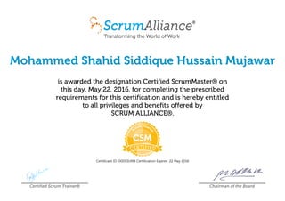 Mohammed Shahid Siddique Hussain Mujawar
is awarded the designation Certified ScrumMaster® on
this day, May 22, 2016, for completing the prescribed
requirements for this certification and is hereby entitled
to all privileges and benefits offered by
SCRUM ALLIANCE®.
Certificant ID: 000531498 Certification Expires: 22 May 2018
Certified Scrum Trainer® Chairman of the Board
 